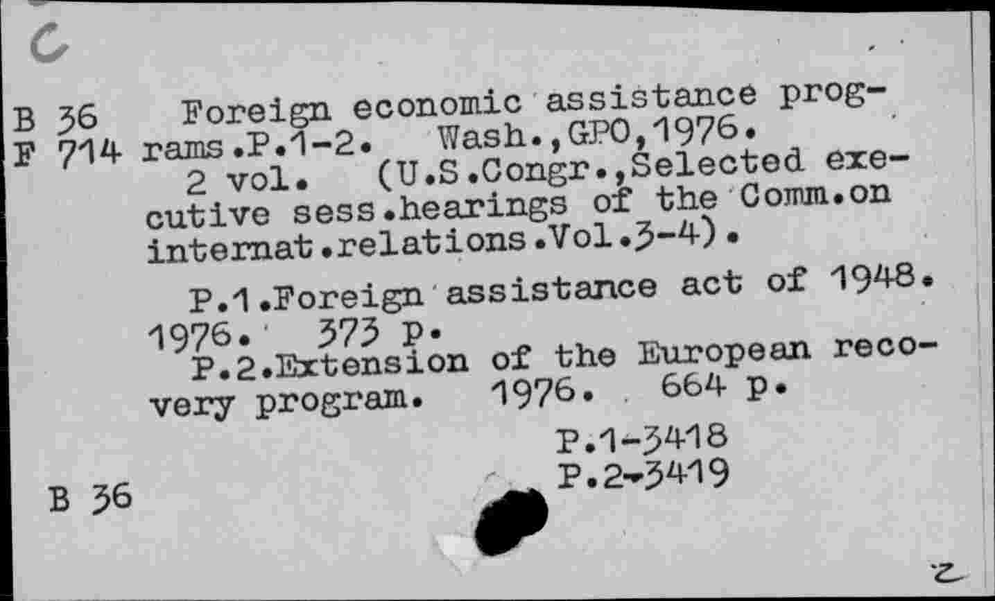 ﻿B 56 Foreign economic asdistance pr°S“
F 714 ra^s^£1“2,(uJ^congr.,Selected exe-cutive^sess.hearings oè the Comm.on internat .relations .Vol •
P. 1 .Foreign assistance act of 1948.
19P® 2.Extension Of the European re co-very program. 1976»	664 p.
P.1-5418
p.2-5^9
B 56